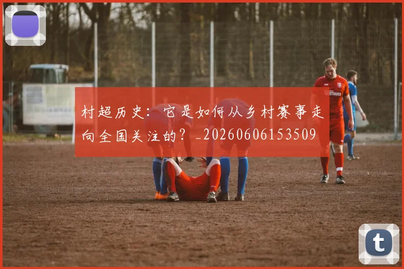 村超历史：它是如何从乡村赛事走向全国关注的？_20260606153509