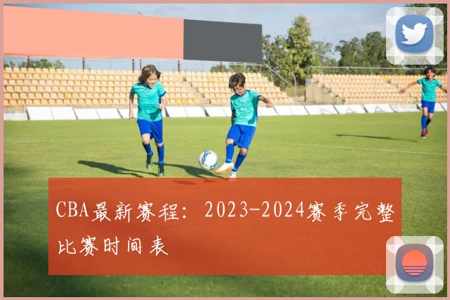 CBA最新赛程:2023-2024赛季完整比赛时间表