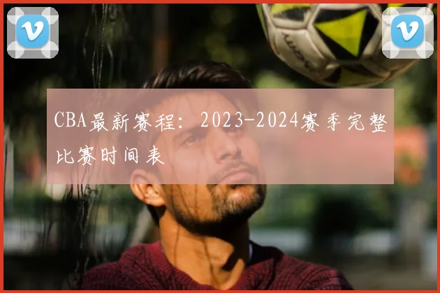 CBA最新赛程：2023-2024赛季完整比赛时间表