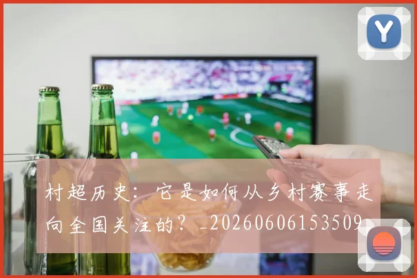 村超历史:它是如何从乡村赛事走向全国关注的?_20260606153509